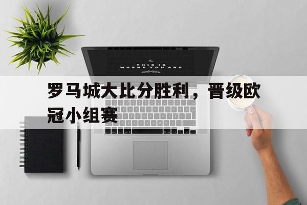 万博manbetx体育-罗马城大比分胜利,晋级欧冠小组赛了吗